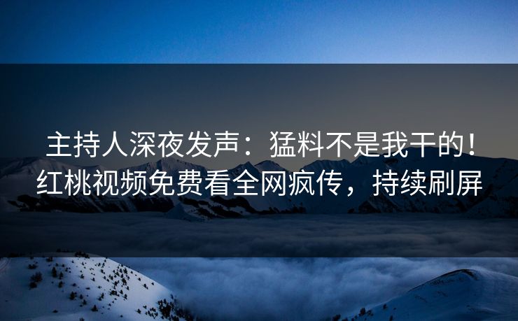 主持人深夜发声:猛料不是我干的!红桃视频免费看全网疯传,持续刷屏