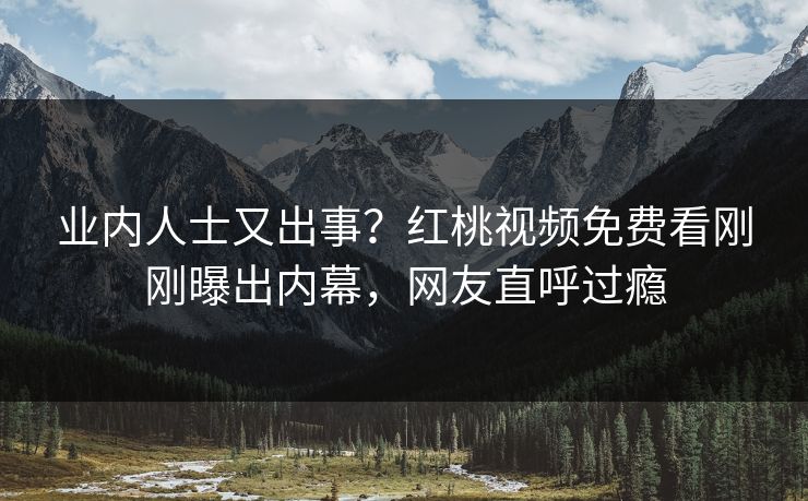 业内人士又出事?红桃视频免费看刚刚曝出内幕,网友直呼过瘾
