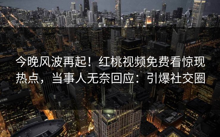 今晚风波再起!红桃视频免费看惊现热点,当事人无奈回应:引爆社交圈