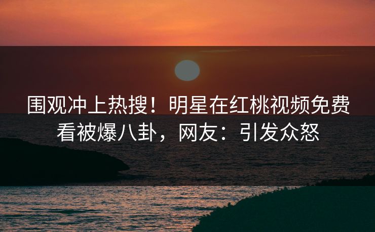 围观冲上热搜!明星在红桃视频免费看被爆八卦,网友:引发众怒