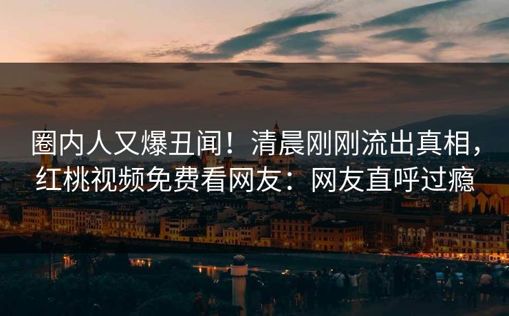圈内人又爆丑闻!清晨刚刚流出真相,红桃视频免费看网友:网友直呼过瘾