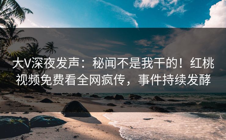 大V深夜发声:秘闻不是我干的!红桃视频免费看全网疯传,事件持续发酵