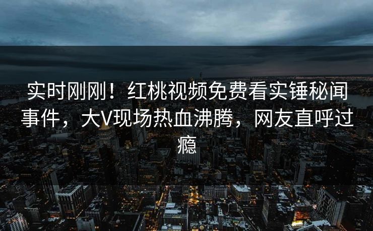 实时刚刚!红桃视频免费看实锤秘闻事件,大V现场热血沸腾,网友直呼过瘾