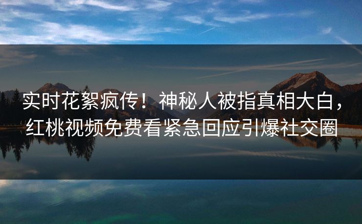 实时花絮疯传!神秘人被指真相大白,红桃视频免费看紧急回应引爆社交圈