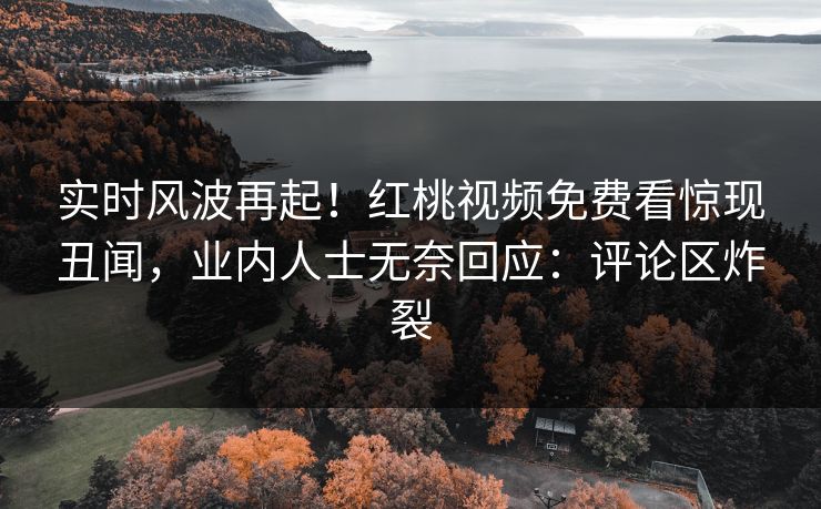 实时风波再起!红桃视频免费看惊现丑闻,业内人士无奈回应:评论区炸裂