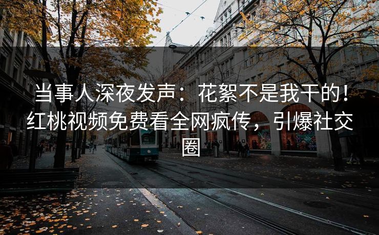 当事人深夜发声:花絮不是我干的!红桃视频免费看全网疯传,引爆社交圈