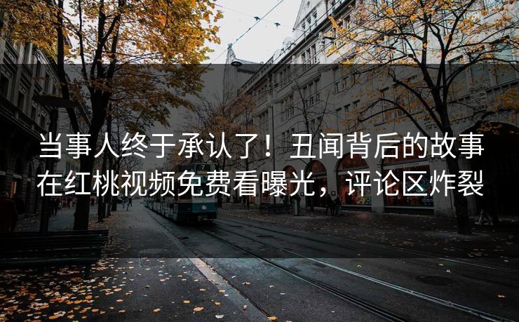 当事人终于承认了!丑闻背后的故事在红桃视频免费看曝光,评论区炸裂