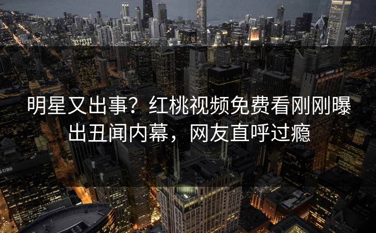 明星又出事?红桃视频免费看刚刚曝出丑闻内幕,网友直呼过瘾