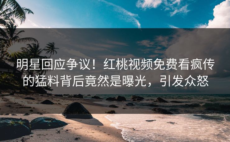 明星回应争议!红桃视频免费看疯传的猛料背后竟然是曝光,引发众怒