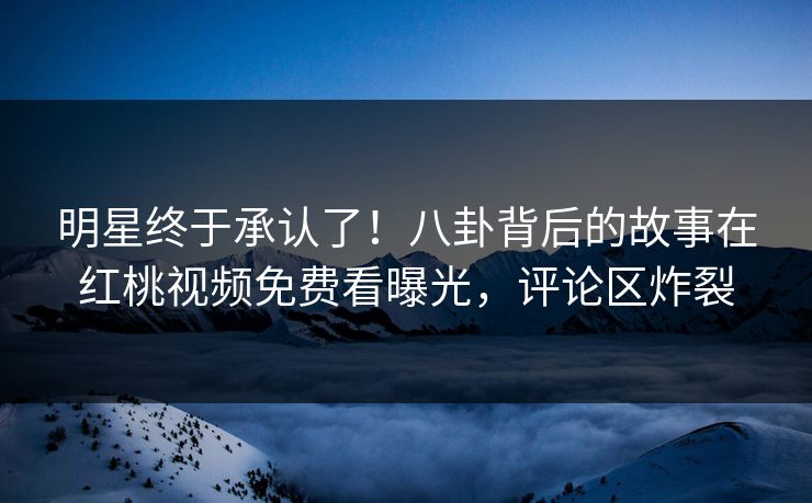 明星终于承认了!八卦背后的故事在红桃视频免费看曝光,评论区炸裂