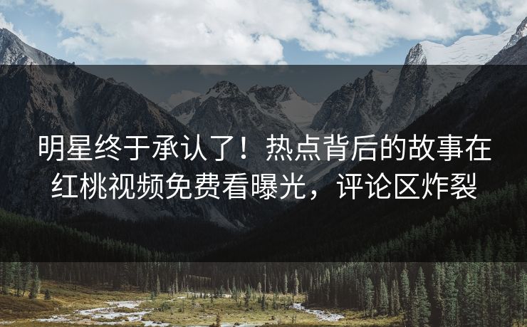 明星终于承认了!热点背后的故事在红桃视频免费看曝光,评论区炸裂