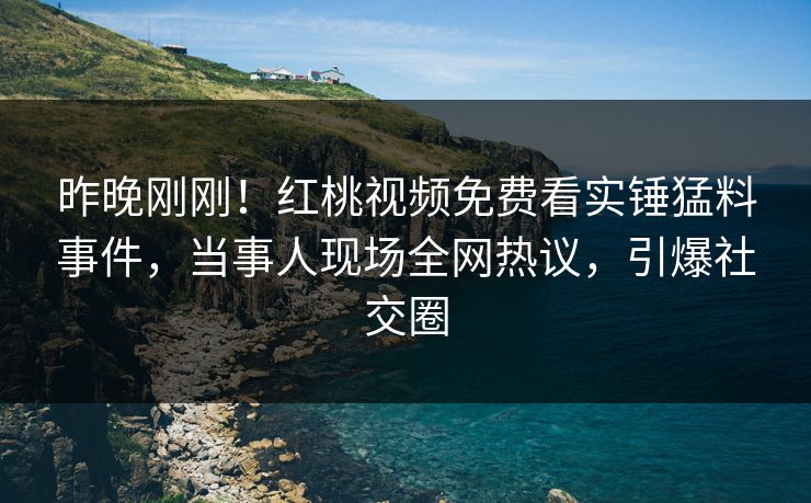 昨晚刚刚!红桃视频免费看实锤猛料事件,当事人现场全网热议,引爆社交圈