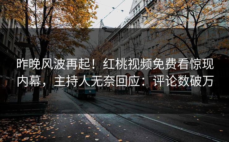 昨晚风波再起!红桃视频免费看惊现内幕,主持人无奈回应:评论数破万