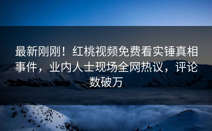 最新刚刚!红桃视频免费看实锤真相事件,业内人士现场全网热议,评论数破万