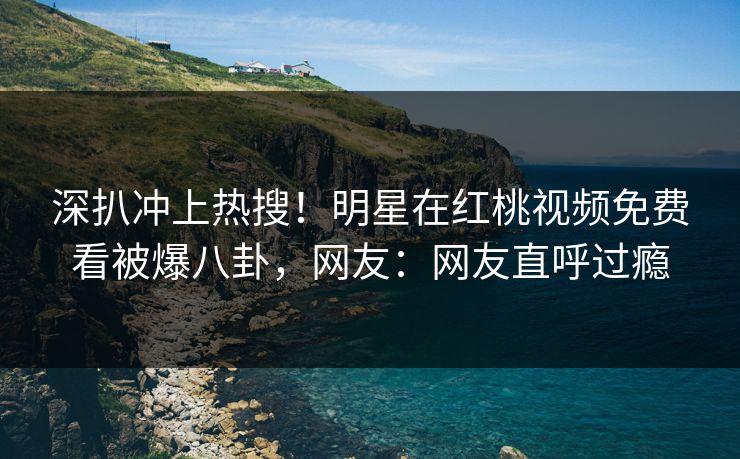 深扒冲上热搜!明星在红桃视频免费看被爆八卦,网友:网友直呼过瘾