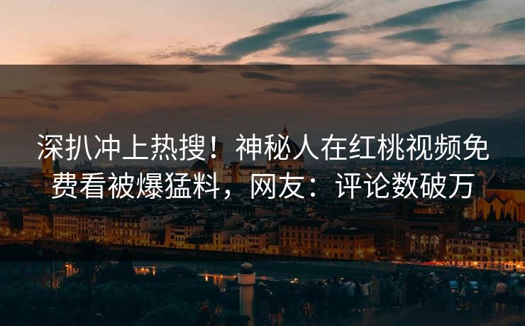 深扒冲上热搜!神秘人在红桃视频免费看被爆猛料,网友:评论数破万