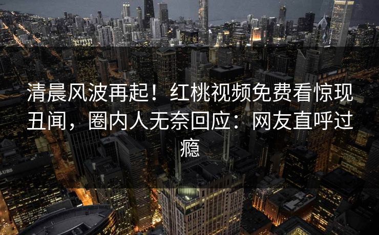 清晨风波再起!红桃视频免费看惊现丑闻,圈内人无奈回应:网友直呼过瘾