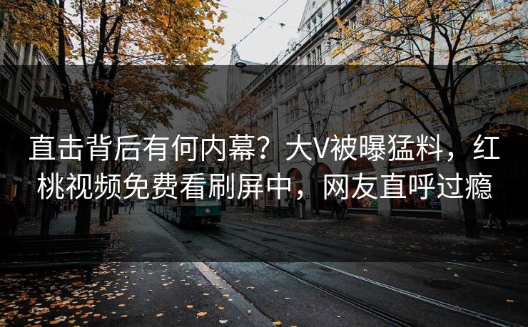 直击背后有何内幕?大V被曝猛料,红桃视频免费看刷屏中,网友直呼过瘾