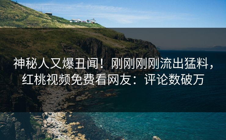 神秘人又爆丑闻!刚刚刚刚流出猛料,红桃视频免费看网友:评论数破万
