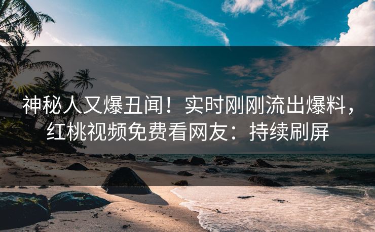 神秘人又爆丑闻!实时刚刚流出爆料,红桃视频免费看网友:持续刷屏