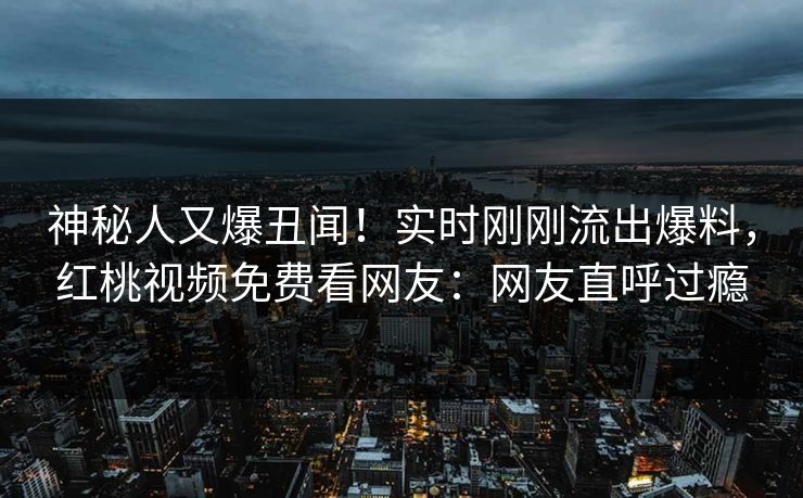 神秘人又爆丑闻!实时刚刚流出爆料,红桃视频免费看网友:网友直呼过瘾