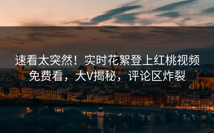 速看太突然!实时花絮登上红桃视频免费看,大V揭秘,评论区炸裂