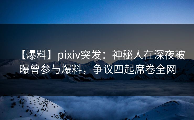 【爆料】pixiv突发:神秘人在深夜被曝曾参与爆料,争议四起席卷全网