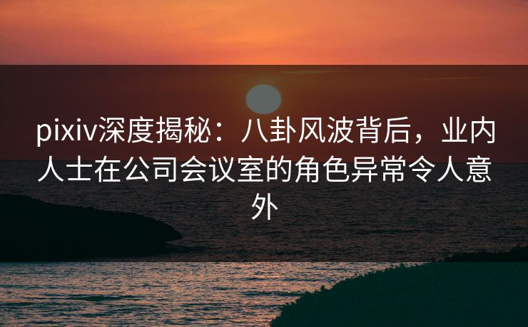 pixiv深度揭秘：八卦风波背后，业内人士在公司会议室的角色异常令人意外