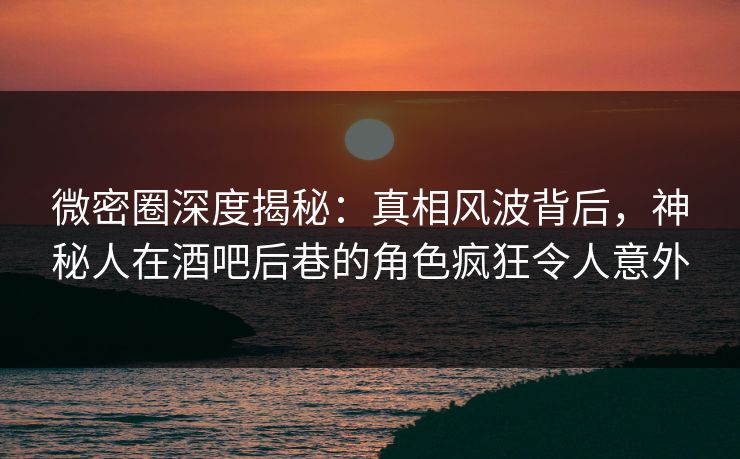 微密圈深度揭秘：真相风波背后，神秘人在酒吧后巷的角色疯狂令人意外
