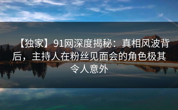 【独家】91网深度揭秘:真相风波背后,主持人在粉丝见面会的角色极其令人意外 【独家】91网深度揭秘:真相风波背后,主持人在粉丝见面会的角色极其令人意外