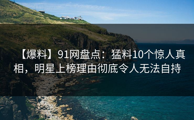 【爆料】91网盘点:猛料10个惊人真相,明星上榜理由彻底令人无法自持 【爆料】91网盘点:猛料10个惊人真相,明星上榜理由彻底令人无法自持