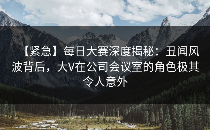 【紧急】每日大赛深度揭秘：丑闻风波背后，大V在公司会议室的角色极其令人意外