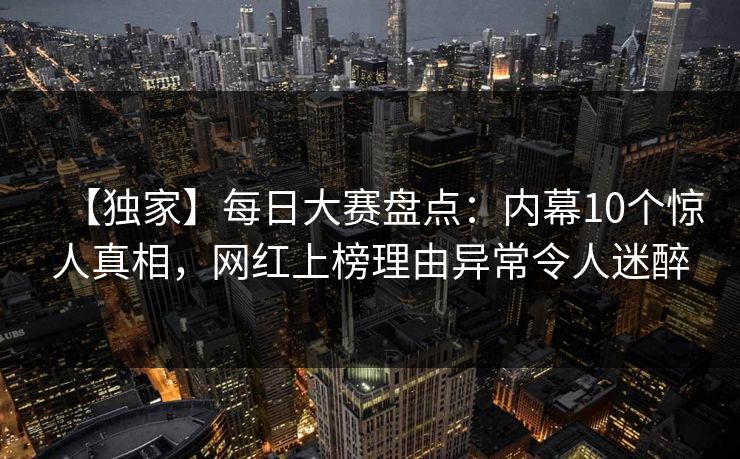 【独家】每日大赛盘点:内幕10个惊人真相,网红上榜理由异常令人迷醉 【独家】每日大赛盘点:内幕10个惊人真相,网红上榜理由异常令人迷醉
