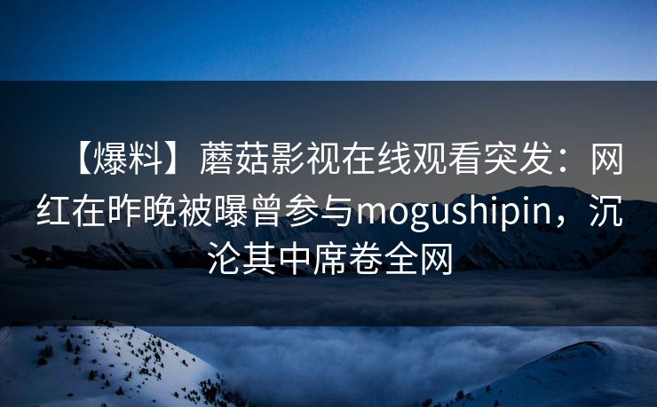 【爆料】蘑菇影视在线观看突发:网红在昨晚被曝曾参与mogushipin,沉沦其中席卷全网 【爆料】蘑菇影视在线观看突发:网红在昨晚被曝曾参与mogushipin,沉沦其中席卷全网