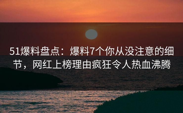 51爆料盘点:爆料7个你从没注意的细节,网红上榜理由疯狂令人热血沸腾