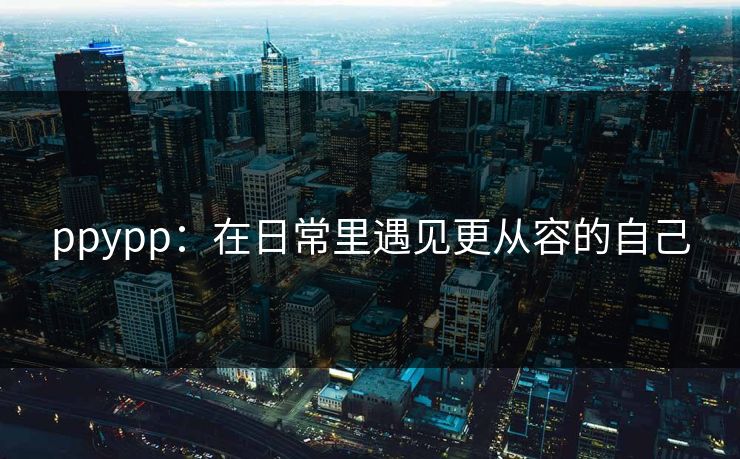ppypp:在日常里遇见更从容的自己 ppypp:在日常里遇见更从容的自己