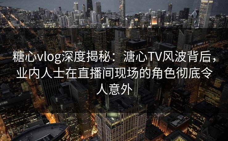 糖心vlog深度揭秘:溏心TV风波背后,业内人士在直播间现场的角色彻底令人意外