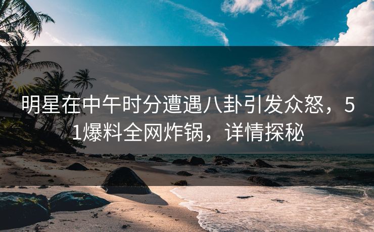 明星在中午时分遭遇八卦引发众怒,51爆料全网炸锅,详情探秘