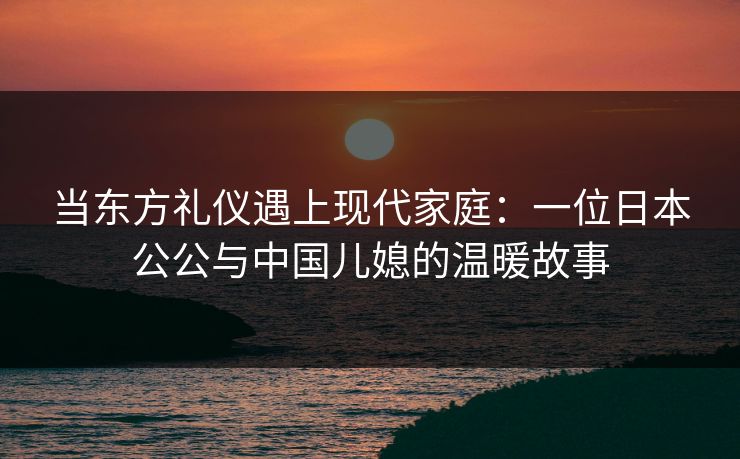 当东方礼仪遇上现代家庭:一位日本公公与中国儿媳的温暖故事 当东方礼仪遇上现代家庭:一位日本公公与中国儿媳的温暖故事