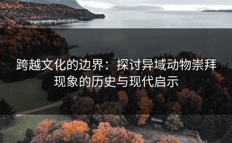 跨越文化的边界:探讨异域动物崇拜现象的历史与现代启示 跨越文化的边界:探讨异域动物崇拜现象的历史与现代启示