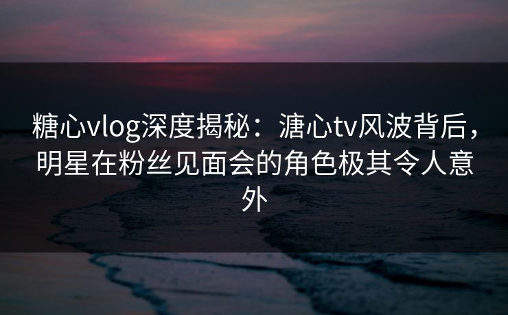 糖心vlog深度揭秘:溏心tv风波背后,明星在粉丝见面会的角色极其令人意外