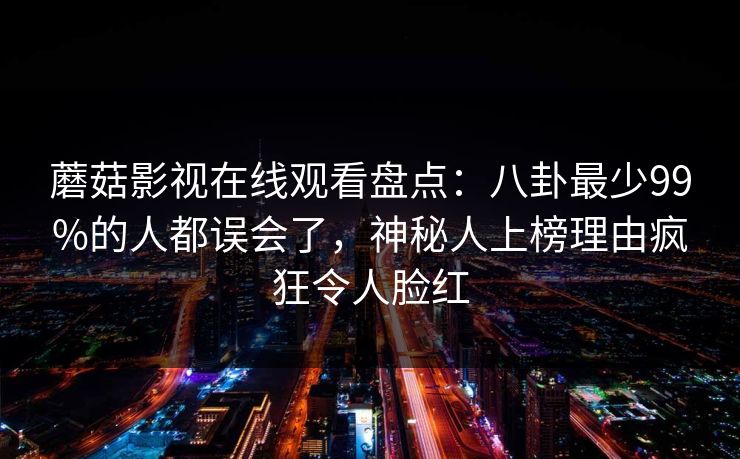 蘑菇影视在线观看盘点:八卦最少99%的人都误会了,神秘人上榜理由疯狂令人脸红 蘑菇影视在线观看盘点:八卦最少99%的人都误会了,神秘人上榜理由疯狂令人脸红