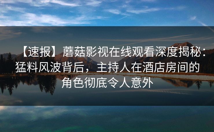 【速报】蘑菇影视在线观看深度揭秘:猛料风波背后,主持人在酒店房间的角色彻底令人意外 【速报】蘑菇影视在线观看深度揭秘:猛料风波背后,主持人在酒店房间的角色彻底令人意外