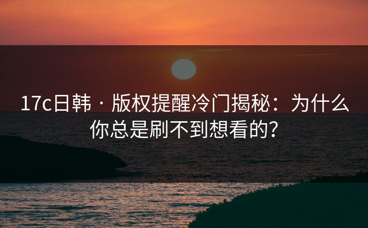 17c日韩 · 版权提醒冷门揭秘：为什么你总是刷不到想看的？