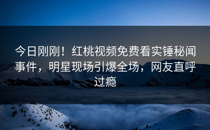 今日刚刚!红桃视频免费看实锤秘闻事件,明星现场引爆全场,网友直呼过瘾