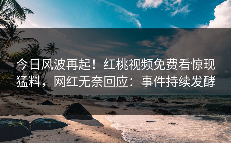 今日风波再起!红桃视频免费看惊现猛料,网红无奈回应:事件持续发酵