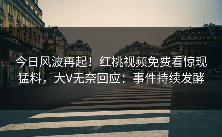 今日风波再起!红桃视频免费看惊现猛料,大V无奈回应:事件持续发酵