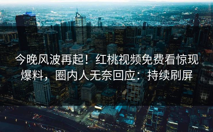 今晚风波再起!红桃视频免费看惊现爆料,圈内人无奈回应:持续刷屏
