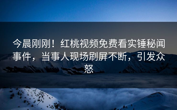 今晨刚刚!红桃视频免费看实锤秘闻事件,当事人现场刷屏不断,引发众怒