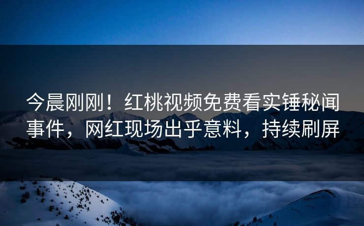 今晨刚刚!红桃视频免费看实锤秘闻事件,网红现场出乎意料,持续刷屏
